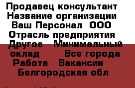 Продавец-консультант › Название организации ­ Ваш Персонал, ООО › Отрасль предприятия ­ Другое › Минимальный оклад ­ 1 - Все города Работа » Вакансии   . Белгородская обл.